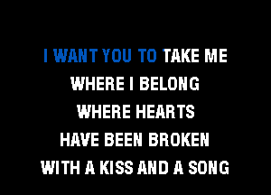 I WANT YOU TO TAKE ME
WHERE I BELONG
WHERE HEARTS
HAVE BEEN BROKEN
WITH A KISS AND A SONG