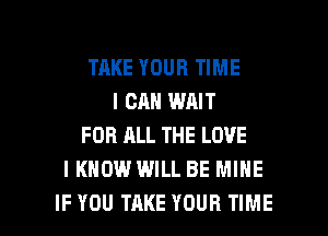 TAKE YOUR TIME
I CAN WAIT
FOR ALL THE LOVE
I KNOW WILL BE MINE

IF YOU TAKE YOUR TIME I