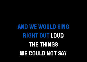 AND WE WOULD SING

RIGHT OUT LOUD
THE THINGS
WE COULD NOT SAY