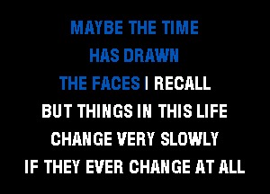 MAYBE THE TIME
HAS DRAWN
THE FACESI RECALL
BUT THINGS IN THIS LIFE
CHANGE VERY SLOWLY
IF THEY EVER CHANGE AT ALL