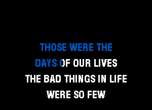 THOSE WERE THE
DAYS OF OUR LIVES
THE BAD THINGS IN LIFE

WERE SO FEW l