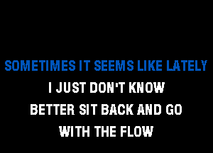 SOMETIMES IT SEEMS LIKE LATELY
I JUST DON'T KNOW
BETTER SIT BACK AND GO
WITH THE FLOW