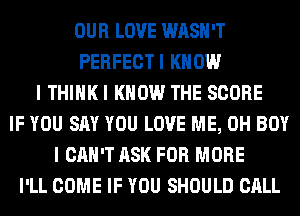 OUR LOVE WASH'T
PERFECTI KNOW
I THIHKI KNOW THE SCORE
IF YOU SAY YOU LOVE ME, 0H BOY
I CAN'T ASK FOR MORE
I'LL COME IF YOU SHOULD CALL