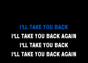 I'LL TAKE YOU BACK
I'LL TAKE YOU BACK AGAIN
I'LL TAKE YOU BACK

I'LL TAKE YOU BACK AGAIN I