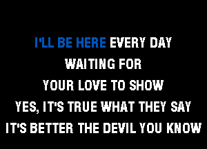 I'LL BE HERE EVERY DAY
WAITING FOR
YOUR LOVE TO SHOW
YES, IT'S TRUE WHAT THEY SAY
IT'S BETTER THE DEVIL YOU KNOW