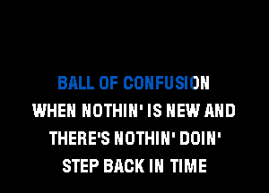 BALL 0F CONFUSION
WHEN NOTHIN' IS NEW AND
THERE'S NOTHIH' DOIN'
STEP BACK IN TIME