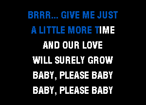 BRBB... GIVE ME JUST
A LITTLE MORE TIME
AND OUR LOVE
WILL SURELY GROW
BABY, PLEASE BABY

BABY, PLEASE BABY I