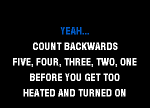 YEAH...

COUNT BACKWARDS
FIVE, FOUR, THREE, TWO, OHE
BEFORE YOU GET T00
HEATED AND TURNED 0H