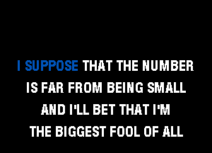 I SUPPOSE THAT THE NUMBER
IS FAR FROM BEING SMALL
AND I'LL BET THAT I'M
THE BIGGEST FOOL OF ALL