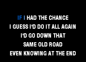 IF I HAD THE CHANGE
I GUESS I'D DO IT ALL AGAIN
I'D GO DOWN THAT
SAME OLD ROAD
EVEN KHOWIHG AT THE END