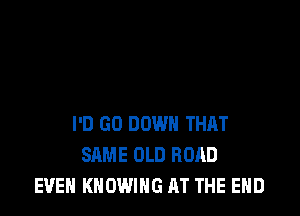 I'D GO DOWN THAT
SAME OLD ROAD
EVEN KNOWING AT THE END