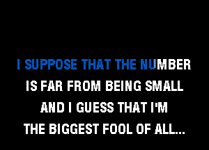 I SUPPOSE THAT THE NUMBER
IS FAR FROM BEING SMALL
AND I GUESS THAT I'M
THE BIGGEST FOOL OF ALL...