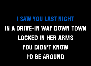 I SAW YOU LAST NIGHT
IN A DRIVE-IH WAY DOWN TOWN
LOCKED IN HER ARMS
YOU DIDN'T KNOW
I'D BE AROUND
