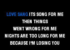 LOVE SANG ITS SONG FOR ME
THE THINGS
WENT WRONG FOR ME
NIGHTS ARE T00 LONG FOR ME
BECAUSE I'M LOSING YOU
