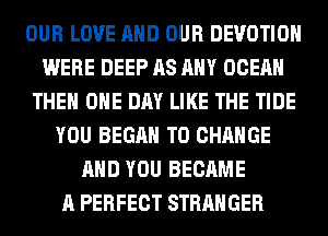 OUR LOVE AND OUR DEVOTIOH
WERE DEEP AS ANY OCEAN
THE ONE DAY LIKE THE TIDE
YOU BEGAN TO CHANGE
AND YOU BECAME
A PERFECT STRANGER
