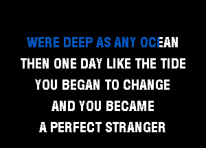 WERE DEEP AS ANY OCEAN
THE ONE DAY LIKE THE TIDE
YOU BEGAN TO CHANGE
AND YOU BECAME
A PERFECT STRANGER