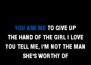 YOU ASK ME TO GIVE UP
THE HAND OF THE GIRL I LOVE
YOU TELL ME, I'M NOT THE MAN
SHE'S WORTHY 0F