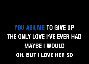 YOU ASK ME TO GIVE UP
THE ONLY LOVE I'VE EVER HAD
MAYBE I WOULD
0H, BUT I LOVE HER SO