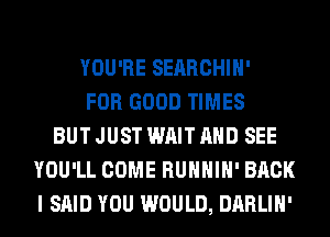 YOU'RE SEARCHIH'
FOR GOOD TIMES
BUT JUST WAIT AND SEE
YOU'LL COME RUHHIH' BACK
I SAID YOU WOULD, DARLIH'