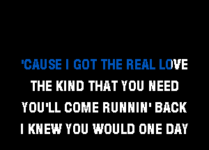 'CAUSE I GOT THE RERL LOVE
THE KIND THAT YOU NEED
YOU'LL COME RUHHIH' BACK
I KNEW YOU WOULD ONE DAY