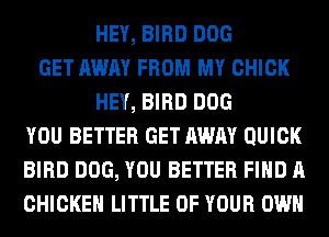 HEY, BIRD DOG
GET AWAY FROM MY CHICK
HEY, BIRD DOG
YOU BETTER GET AWAY QUICK
BIRD DOG, YOU BETTER FIND A
CHICKEN LITTLE OF YOUR OWN