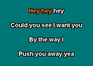 Hey hey hey
Could you see I want you

By the way I

Push you away yea