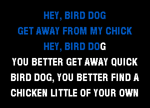 HEY, BIRD DOG
GET AWAY FROM MY CHICK
HEY, BIRD DOG
YOU BETTER GET AWAY QUICK
BIRD DOG, YOU BETTER FIND A
CHICKEN LITTLE OF YOUR OWN