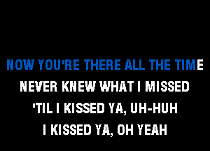 HOW YOU'RE THERE ALL THE TIME
EVER KNEW WHAT I MISSED
'TIL I KISSED YA, UH-HUH
I KISSED YA, OH YEAH