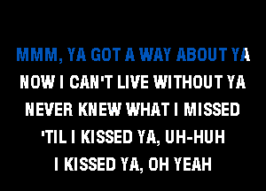 MMM, YA GOT A WAY ABOUT YA
HOW I CAN'T LIVE WITHOUT YA
NEVER KNEW WHAT I MISSED
'TIL I KISSED YA, UH-HUH
I KISSED YA, OH YEAH