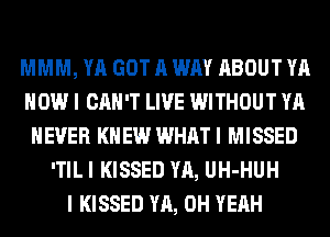 MMM, YA GOT A WAY ABOUT YA
HOW I CAN'T LIVE WITHOUT YA
NEVER KNEW WHAT I MISSED
'TIL I KISSED YA, UH-HUH
I KISSED YA, OH YEAH