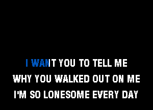 I WANT YOU TO TELL ME
WHY YOU WALKED OUT ON ME
I'M SO LOHESOME EVERY DAY