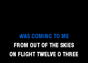 WAS COMING TO ME
FROM OUT OF THE SKIES
0H FLIGHT TWELVE 0 THREE
