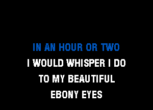 IN AN HOUR OR TWO

I WOULD WHISPER I DO
TO MY BEAUTIFUL
EBONY EYES