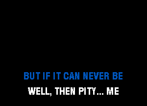 BUT IF IT CAN NEVER BE
WELL, THEN PITY... ME