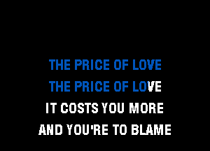 THE PRICE OF LOVE
THE PRICE OF LOVE
IT COSTS YOU MORE

AND YOU'RE T0 BLAME l