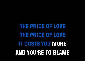 THE PRICE OF LOVE
THE PRICE OF LOVE
IT COSTS YOU MORE

AND YOU'RE T0 BLAME l