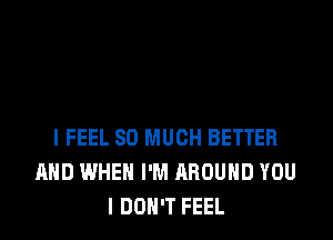 I FEEL SO MUCH BETTER
AND WHEN I'M AROUND YOU
I DON'T FEEL