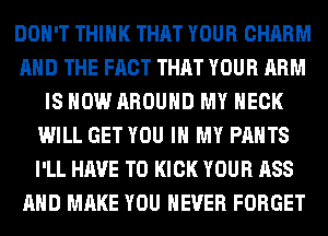 DON'T THINK THAT YOUR CHARM
AND THE FACT THAT YOUR ARM
IS NOW AROUND MY NECK
WILL GET YOU IN MY PANTS
I'LL HAVE TO KICK YOUR ASS
AND MAKE YOU EVER FORGET