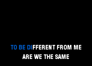TO BE DIFFERENT FROM ME
ARE WE THE SAME