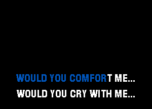WOULD YOU COMFORT ME...
WOULD YOU CRY WITH ME...