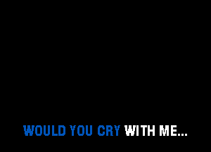 WOULD YOU CRY WITH ME...