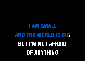 I AM SMALL

AND THE WORLD IS BIG
BUT I'M NOT AFRAID
0F ANYTHING