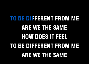 TO BE DIFFERENT FROM ME
ARE WE THE SAME
HOW DOES IT FEEL

TO BE DIFFERENT FROM ME
ARE WE THE SAME