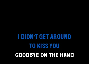 I DIDN'T GET AROUND
T0 KISS YOU
GOODBYE ON THE HAND