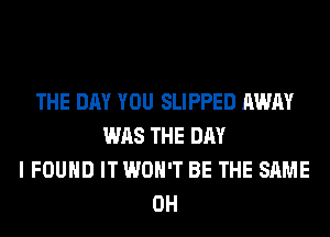 THE DAY YOU SLIPPED AWAY
WAS THE DAY
I FOUND IT WON'T BE THE SAME
0H