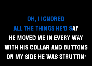 OH, I IGNORED
ALL THE THINGS HE'D SAY
HE MOVED ME IN EVERY WAY
WITH HIS COLLAR AND BUTTONS
OH MY SIDE HE WAS STRUTTIH'