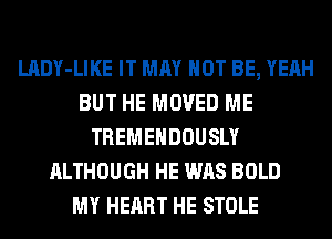 LADY-LIKE IT MAY NOT BE, YEAH
BUT HE MOVED ME
TREMEHDOUSLY
ALTHOUGH HE WAS BOLD
MY HEART HE STOLE