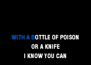 WITH A BOTTLE 0F POISON
OR A KNIFE
I KNOW YOU CAN