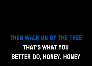 THEN WALK 0 BY THE TREE
THAT'S WHAT YOU
BETTER DO, HONEY, HONEY