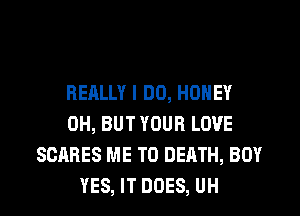 RERLLY I DO, HONEY
0H, BUT YOUR LOVE
SCARES ME TO DEATH, BOY
YES, IT DOES, UH